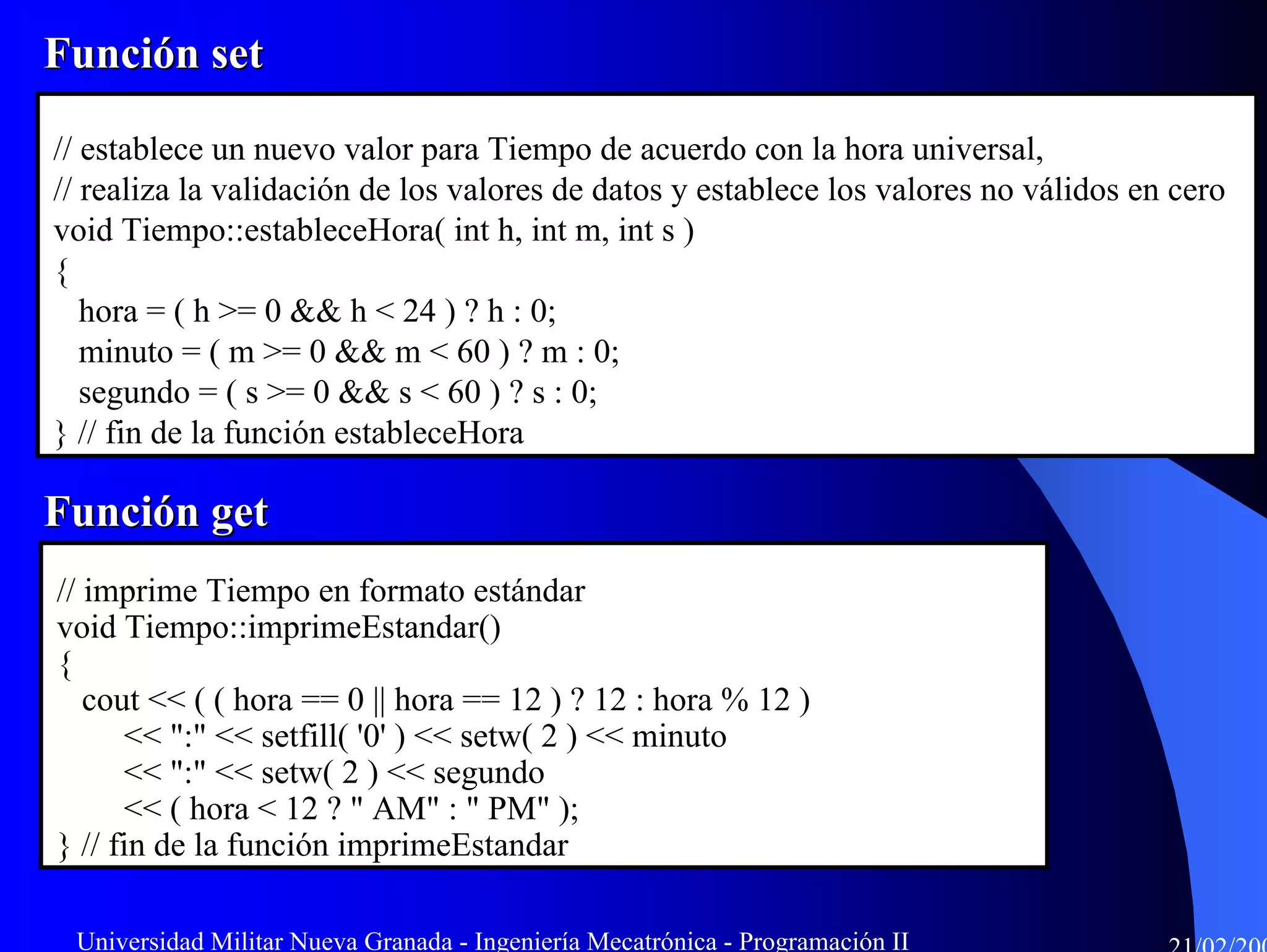 Función set

// establece un nuevo valor para Tiempo de acuerdo con la hora universal,
// realiza la validación de los valores de datos y establece los valores no válidos en cero
void Tiempo::estableceHora( int h, int m, int s )
{
   hora = ( h >= 0 && h < 24 ) ? h : 0;
   minuto = ( m >= 0 && m < 60 ) ? m : 0;
   segundo = ( s >= 0 && s < 60 ) ? s : 0;
} // fin de la función estableceHora

Función get
// imprime Tiempo en formato estándar
void Tiempo::imprimeEstandar()
{
   cout << ( ( hora == 0 || hora == 12 ) ? 12 : hora % 12 )
      << ":" << setfill( '0' ) << setw( 2 ) << minuto
      << ":" << setw( 2 ) << segundo
      << ( hora < 12 ? " AM" : " PM" );
} // fin de la función imprimeEstandar

 Universidad Militar Nueva Granada - Ingeniería Mecatrónica - Programación II
 