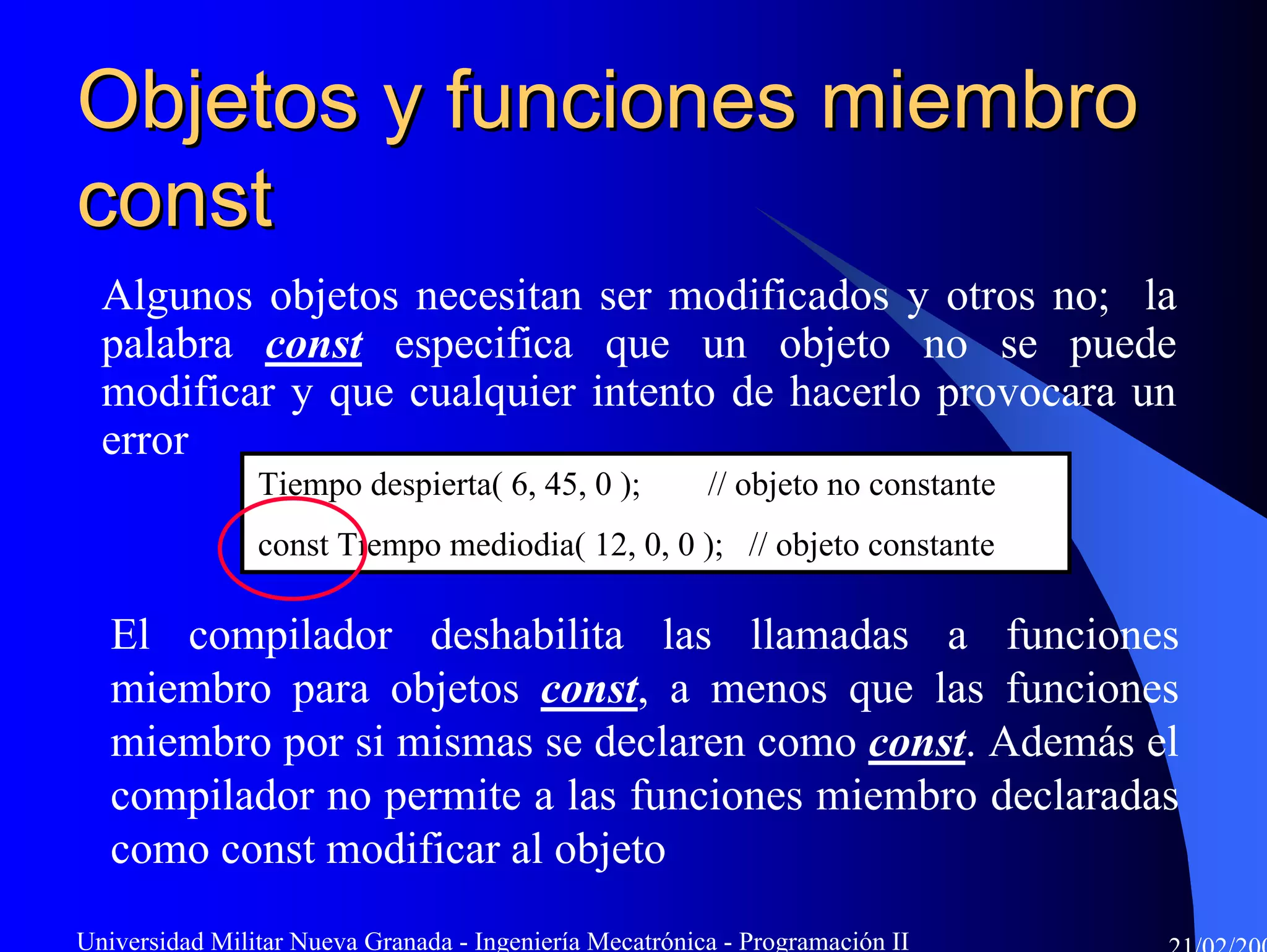 Objetos y funciones miembro
const
  Algunos objetos necesitan ser modificados y otros no; la
  palabra const especifica que un objeto no se puede
  modificar y que cualquier intento de hacerlo provocara un
  error
                Tiempo despierta( 6, 45, 0 );            // objeto no constante
                const Tiempo mediodia( 12, 0, 0 ); // objeto constante

   El compilador deshabilita las llamadas a funciones
   miembro para objetos const, a menos que las funciones
   miembro por si mismas se declaren como const. Además el
   compilador no permite a las funciones miembro declaradas
   como const modificar al objeto
Universidad Militar Nueva Granada - Ingeniería Mecatrónica - Programación II
 