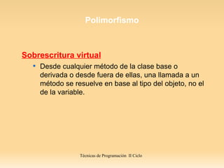Polimorfismo



Sobrescritura virtual
   
       Desde cualquier método de la clase base o
       derivada o desde fuera de ellas, una llamada a un
       método se resuelve en base al tipo del objeto, no el
       de la variable.




                   Técnicas de Programación II Ciclo
 