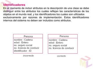 Identificadores
En el momento de incluir atributos en la descripción de una clase se debe
distinguir entre los atributos los cuales reflejan las características de los
objetos en el mundo real, y los identificadores los cuales son utilizados
exclusivamente por razones de implementación. Estos identificadores
internos del sistema no deben ser incluidos como atributos.
 