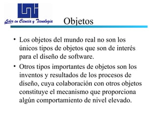 Objetos
• Los objetos del mundo real no son los
  únicos tipos de objetos que son de interés
  para el diseño de software.
• Otros tipos importantes de objetos son los
  inventos y resultados de los procesos de
  diseño, cuya colaboración con otros objetos
  constituye el mecanismo que proporciona
  algún comportamiento de nivel elevado.
 