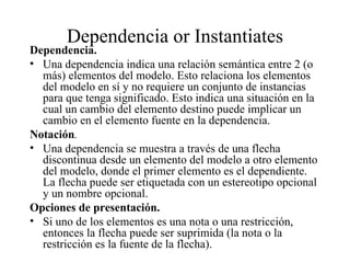 Dependencia or Instantiates
Dependencia.
• Una dependencia indica una relación semántica entre 2 (o
  más) elementos del modelo. Esto relaciona los elementos
  del modelo en sí y no requiere un conjunto de instancias
  para que tenga significado. Esto indica una situación en la
  cual un cambio del elemento destino puede implicar un
  cambio en el elemento fuente en la dependencia.
Notación.
• Una dependencia se muestra a través de una flecha
  discontinua desde un elemento del modelo a otro elemento
  del modelo, donde el primer elemento es el dependiente.
  La flecha puede ser etiquetada con un estereotipo opcional
  y un nombre opcional.
Opciones de presentación.
• Si uno de los elementos es una nota o una restricción,
  entonces la flecha puede ser suprimida (la nota o la
  restricción es la fuente de la flecha).
 