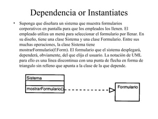 Dependencia or Instantiates
• Suponga que diseñara un sistema que muestra formularios
  corporativos en pantalla para que los empleados los llenen. El
  empleado utiliza un menú para seleccionar el formulario por llenar. En
  su diseño, tiene una clase Sistema y una clase Formulario. Entre sus
  muchas operaciones, la clase Sistema tiene
  mostrarFormulario(f:Form). El formulario que el sistema desplegará,
  dependerá, obviamente, del que elija el usuario. La notación de UML
  para ello es una línea discontinua con una punta de flecha en forma de
  triangulo sin relleno que apunta a la clase de la que depende.
 