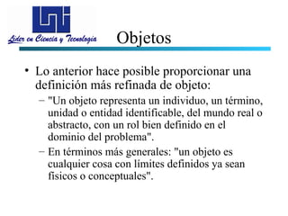 Objetos
• Lo anterior hace posible proporcionar una
  definición más refinada de objeto:
  – "Un objeto representa un individuo, un término,
    unidad o entidad identificable, del mundo real o
    abstracto, con un rol bien definido en el
    dominio del problema".
  – En términos más generales: "un objeto es
    cualquier cosa con límites definidos ya sean
    físicos o conceptuales".
 