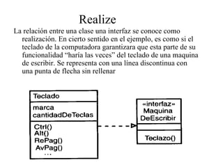 Realize
La relación entre una clase una interfaz se conoce como
  realización. En cierto sentido en el ejemplo, es como si el
  teclado de la computadora garantizara que esta parte de su
  funcionalidad “haría las veces” del teclado de una maquina
  de escribir. Se representa con una línea discontinua con
  una punta de flecha sin rellenar
 