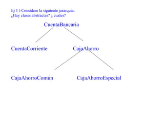 Ej 1 ) Considere la siguiente jerarquía:
¿Hay clases abstractas? ¿ cuales?

                    CuentaBancaria



CuentaCorriente                       CajaAhorro




CajaAhorroComún                            CajaAhorroEspecial
 