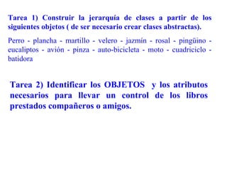 Tarea 1) Construir la jerarquía de clases a partir de los
siguientes objetos ( de ser necesario crear clases abstractas).
Perro - plancha - martillo - velero - jazmín - rosal - pingüino -
eucaliptos - avión - pinza - auto-bicicleta - moto - cuadriciclo -
batidora


Tarea 2) Identificar los OBJETOS y los atributos
necesarios para llevar un control de los libros
prestados compañeros o amigos.
 