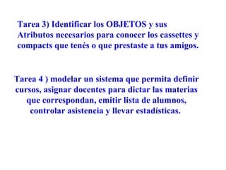 Tarea 3) Identificar los OBJETOS y sus
Atributos necesarios para conocer los cassettes y
compacts que tenés o que prestaste a tus amigos.


Tarea 4 ) modelar un sistema que permita definir
cursos, asignar docentes para dictar las materias
   que correspondan, emitir lista de alumnos,
    controlar asistencia y llevar estadísticas.
 