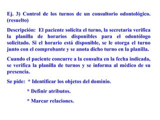 Ej. 3) Control de los turnos de un consultorio odontológico.
(resuelto)
Descripción: El paciente solicita el turno, la secretaria verifica
la planilla de horarios disponibles para el odontólogo
solicitado. Si el horario está disponible, se le otorga el turno
junto con el comprobante y se anota dicho turno en la planilla.
Cuando el paciente concurre a la consulta en la fecha indicada,
se verifica la planilla de turnos y se informa al médico de su
presencia.
Se pide: * Identificar los objetos del dominio.
         * Definir atributos.
         * Marcar relaciones.
 