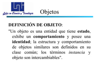 Objetos

DEFINICIÓN DE OBJETO:
"Un objeto es una entidad que tiene estado,
  exhibe un comportamiento y posee una
  identidad; la estructura y comportamiento
  de objetos similares son definidos en su
  clase común; los términos instancia y
  objeto son intercambiables".
 