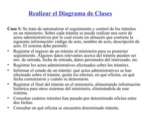 Realizar el Diagrama de Clases

Caso 1: Se trata de automatizar el seguimiento y control de los trámites
  en un ministerio. Sobre cada trámite se puede realizar una serie de
  actos administrativos por lo cual existe un almacén que contiene la
  siguiente información: código de acto, nombre de acto, descripción de
  acto. El sistema debe permitir:
• Registrar el ingreso de un trámite al ministerio para su posterior
  seguimiento. Algunos datos relevantes acerca del trámite pueden ser
  nro. de entrada, fecha de entrada, datos personales del interesado, etc.
• Registrar los actos administrativos efectuados sobre los trámites.
• Informar el estado de un trámite: qué actos administrativos se han
  efectuado sobre el trámite, quién los efectuó, en qué oficina, en qué
  fecha comenzaron y cuánto se demoraron.
• Registrar el final del trámite en el ministerio, alimentando información
  histórica para otros sistemas del ministerio, eliminándola de este
  sistema.
• Consultar cuántos trámites han pasado por determinada oficina entre
  dos fechas.
• Consultar en qué oficina se encuentra determinado trámite.
 