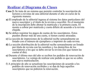 Realizar el Diagrama de Clases
Caso 2: Se trata de un sistema que permite controlar la suscripción de
      lectores a revistas de una editorial durante el año en curso de la
      siguiente manera:
a) El empleado de la editorial ingresa al sistema los datos particulares del
      nuevo suscriptor y el título de la revista a suscribir. En el momento
      de la inscripción debe abonar la matrícula y la primera cuota. El
      monto a cobrar por matrícula y cuota difiere de acuerdo a la revista
      elegida.
b) Se deben registrar los pagos de cuotas de los suscriptores. Estos
      pueden abonar más de una cuota, si tienen cuotas atrasadas.
c) La sección de impresiones de la editorial recibe semanalmente un
      listado con el número de ejemplares a imprimir de cada revista.
d) La sección distribución de la editorial recibe semanalmente un listado
      por título de revista con los nombres y los domicilios de los
      suscriptores a los que se debe enviar la revista (los que tienen las
      cuotas al día).
e) Durante el último mes del año se reciben los pedidos de renovación de
      suscriptores. La ventaja de realizar este pedido es que no se cobra
      una nueva matriculación.
f) A principio de año se actualizan las suscripciones de acuerdo a los
      pedidos de renovación recibidos y se dan de baja aquellos
      suscriptores que no pidieron la renovación.
 
