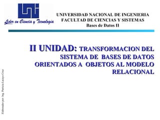 UNIVERSIDAD NACIONAL DE INGENIERIA
                                                    FACULTAD DE CIENCIAS Y SISTEMAS
                                                             Bases de Datos II




                                            II UNIDAD: TRANSFORMACION DEL
                                                   SISTEMA DE BASES DE DATOS
                                             ORIENTADOS A OBJETOS AL MODELO
                                                                 RELACIONAL
Elaborador por: Ing. Patricia Lacayo Cruz
 