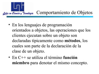 Comportamiento de Objetos

• En los lenguajes de programación
  orientados a objetos, las operaciones que los
  clientes ejecutan sobre un objeto son
  declaradas típicamente como métodos, los
  cuales son parte de la declaración de la
  clase de un objeto.
• En C++ se utiliza el término función
  miembro para denotar el mismo concepto.
 