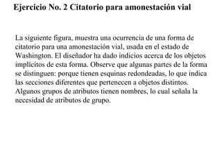 Ejercicio No. 2 Citatorio para amonestación vial


La siguiente figura, muestra una ocurrencia de una forma de
citatorio para una amonestación vial, usada en el estado de
Washington. El diseñador ha dado indicios acerca de los objetos
implícitos de esta forma. Observe que algunas partes de la forma
se distinguen: porque tienen esquinas redondeadas, lo que indica
las secciones diferentes que pertenecen a objetos distintos.
Algunos grupos de atributos tienen nombres, lo cual señala la
necesidad de atributos de grupo.
 