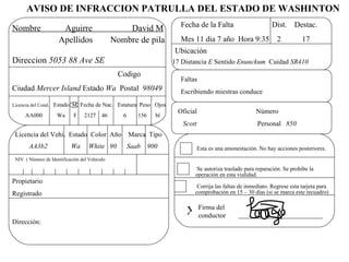 AVISO DE INFRACCION PATRULLA DEL ESTADO DE WASHINTON
                                                                        Fecha de la Falta                       Dist. Destac.
Nombre                Aguirre                      David M
                     Apellidos                 Nombre de pila           Mes 11 dia 7 año Hora 9:35 2                        17
                                                                      Ubicación
Direccion 5053 88 Ave SE                                              17 Distancia E Sentido Enunckum Cuidad SR410
                                                Codigo
                                                                        Faltas
Ciudad Mercer Island Estado Wa Postal 98049                             Escribiendo miestras conduce
Licencia del Cond. Estado M Fecha de Nac. Estatura Peso Ojos
                                                                       Oficial                           Número
     AA000          Wa      F     2127    46      6      156     bl
                                                                         Scott                            Personal 850
 Licencia del Vehi. Estado Color Año                  Marca Tipo
       AA3b2               Wa       White 90          Saab     900               Esta es una amonestación. No hay acciones posteriores.
 NIV ( Número de Identificación del Vehículo

                                                                              Se autoriza traslado para reparación. Se prohibe la
                                                                             operación en esta vialidad.
Propietario
                                                                              Corrija las faltas de inmediato. Regrese esta tarjeta para
Registrado                                                                   comprobación en 15 – 30 días (si se marca este recuadro)


                                                                          X Firma del
                                                                            conductor
Dirección:
 
