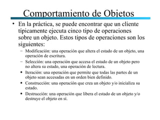 Comportamiento de Objetos
• En la práctica, se puede encontrar que un cliente
  típicamente ejecuta cinco tipo de operaciones
  sobre un objeto. Estos tipos de operaciones son los
  siguientes:
   – Modificación: una operación que altera el estado de un objeto, una
     operación de escritura.
   – Selección: una operación que accesa el estado de un objeto pero
     no altera su estado, una operación de lectura.
   • Iteración: una operación que permite que todas las partes de un
     objeto sean accesadas en un orden bien definido.
   • Construcción: una operación que crea un objeto y/o inicializa su
     estado.
   • Destrucción: una operación que libera el estado de un objeto y/o
     destruye el objeto en sí.
 