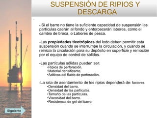SUSPENSIÓN DE RIPIOS Y
DESCARGA
-
- Si el barro no tiene la suficiente capacidad de suspensión las
partículas caerán al fondo y entorpecerán labores, como el
cambio de broca, o Labores de pesca.
-Las propiedades tixotrópicas del lodo deben permitir esta
suspensión cuando se interrumpe la circulación, y cuando se
reinicia la circulación para su depósito en superficie y remoción
por el equipo de control de sólidos.
-Las partículas sólidas pueden ser:
•Ripios de perforación.
•Material densificante.
•Aditivos del fluido de perforación.
-La rata de asentamiento de los ripios dependerá de: factores
•Densidad del barro.
•Densidad de las partículas.
•Tamaño de las partículas.
•Viscosidad del barro.
•Resistencia de gel del barro.
Siguiente
 