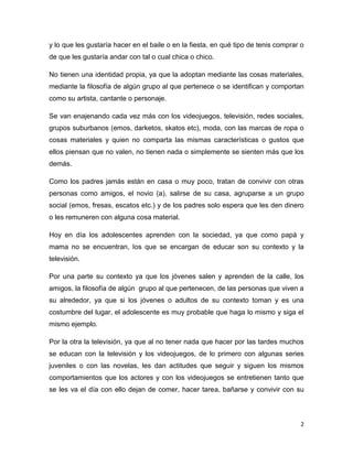 2
y lo que les gustaría hacer en el baile o en la fiesta, en qué tipo de tenis comprar o
de que les gustaría andar con tal o cual chica o chico.
No tienen una identidad propia, ya que la adoptan mediante las cosas materiales,
mediante la filosofía de algún grupo al que pertenece o se identifican y comportan
como su artista, cantante o personaje.
Se van enajenando cada vez más con los videojuegos, televisión, redes sociales,
grupos suburbanos (emos, darketos, skatos etc), moda, con las marcas de ropa o
cosas materiales y quien no comparta las mismas características o gustos que
ellos piensan que no valen, no tienen nada o simplemente se sienten más que los
demás.
Como los padres jamás están en casa o muy poco, tratan de convivir con otras
personas como amigos, el novio (a), salirse de su casa, agruparse a un grupo
social (emos, fresas, escatos etc.) y de los padres solo espera que les den dinero
o les remuneren con alguna cosa material.
Hoy en día los adolescentes aprenden con la sociedad, ya que como papá y
mama no se encuentran, los que se encargan de educar son su contexto y la
televisión.
Por una parte su contexto ya que los jóvenes salen y aprenden de la calle, los
amigos, la filosofía de algún grupo al que pertenecen, de las personas que viven a
su alrededor, ya que si los jóvenes o adultos de su contexto toman y es una
costumbre del lugar, el adolescente es muy probable que haga lo mismo y siga el
mismo ejemplo.
Por la otra la televisión, ya que al no tener nada que hacer por las tardes muchos
se educan con la televisión y los videojuegos, de lo primero con algunas series
juveniles o con las novelas, les dan actitudes que seguir y siguen los mismos
comportamientos que los actores y con los videojuegos se entretienen tanto que
se les va el día con ello dejan de comer, hacer tarea, bañarse y convivir con su
 