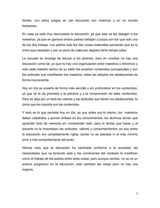 3
familia, con estos juegos se van educando con violencia y en un mundo
fantasioso.
En casa ya está muy descuidada la educación, ya que esta se les delegan a los
maestros, ya que en general ambos padres trabajan y pocos son los que solo uno
de los dos trabaja. Los padres solo les dan cosas materiales pensando que es lo
único que necesitan y por un poco de culpa por dejarlos tanto tiempo solos
La escuela se encarga de educar a los jóvenes, pero en muchas no hay una
educación como tal, ya que no hay una organización entre maestros y directivos y
solo cada maestro dentro de su salón les enseñan contenidos conceptuales y con
las actitudes que manifiestan los maestros, estas las adoptan los adolescentes de
forma inconsciente.
Hoy en día se enseña de forma más sencilla y sin profundizar en los contenidos,
ya que se le da prioridad a la práctica y a la comprensión de tales contenidos.
Pero se deja por un lado los valores y las actitudes que tienen los adolescentes, lo
único que les importa son los contenidos.
Y esto es lo que persiste hoy en día, ya que antes era lo mismo, los maestros
daban catedrales y ponían énfasis en los conocimientos, los alumnos tenían que
aprender todo de memoria sin comprender todo, pero lo tenían que hacer y al
docente no le importaban las actitudes, valores y comportamientos, ya que antes
la educación era completamente rígida, donde no se toleraba ni el más mínimo
error y mal comportamiento del joven.
Hemos visto que la educación ha cambiado conforme a la sociedad, las
necesidades que va teniendo esta y las condiciones del contexto la modifican
como el trabajo de los padres entre otras cosas, pero aunque cambie, no se ve un
avance progresivo en la educación, solo cambian las cosas pero no hay una
mejoría.
 