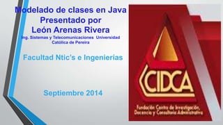 Modelado de clases en Java
Presentado por
León Arenas Rivera
Ing. Sistemas y Telecomunicaciones Universidad
Católica de Pereira
Facultad Ntic’s e Ingenierías
Septiembre 2014
 