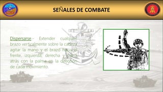 SEÑALES DE COMBATE
Dispersarse.- Extender cualquier
brazo verticalmente sobre la cabeza
agitar la mano y el brazo hacia el
frente, izquierda, derecha y hacia
atrás con la palma en la dirección
de cada movimiento.
 