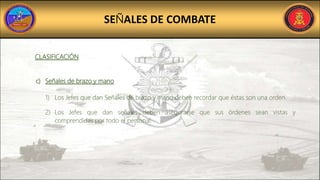 SEÑALES DE COMBATE
CLASIFICACIÓN
c) Señales de brazo y mano
1) Los Jefes que dan Señales de brazo y mano deben recordar que éstas son una orden.
2) Los Jefes que dan señales deben asegurarse que sus órdenes sean vistas y
comprendidas por todo el personal.
 