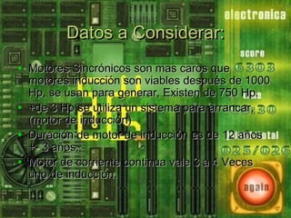 Datos a Considerar:Datos a Considerar:
• Motores Sincrónicos son mas caros queMotores Sincrónicos son mas caros que
motores inducción son viables después de 1000motores inducción son viables después de 1000
Hp, se usan para generar, Existen de 750 Hp.Hp, se usan para generar, Existen de 750 Hp.
• +de 3 Hp se utiliza un sistema para arrancar,+de 3 Hp se utiliza un sistema para arrancar,
(motor de inducción)(motor de inducción)
• Duración de motor de inducción es de 12 añosDuración de motor de inducción es de 12 años
+- 3 años.+- 3 años.
• Motor de corriente continua vale 3 a 4 VecesMotor de corriente continua vale 3 a 4 Veces
uno de inducción.uno de inducción.
 