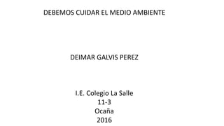 DEBEMOS CUIDAR EL MEDIO AMBIENTE
DEIMAR GALVIS PEREZ
I.E. Colegio La Salle
11-3
Ocaña
2016
 