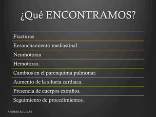 ¿Qué ENCONTRAMOS?
Fracturas
Ensanchamiento mediastinal
Neumotorax
Hemotorax.
Cambios en el parenquima pulmonar.
Aumento de la silueta cardiaca.
Presencia de cuerpos extraños.
Seguimiento de procedimientos.
ANDRES AGUILAR
 