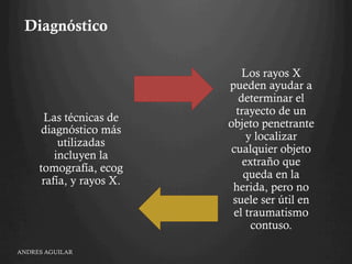 Diagnóstico
Las técnicas de
diagnóstico más
utilizadas
incluyen la
tomografía, ecog
rafía, y rayos X. 
Los rayos X
pueden ayudar a
determinar el
trayecto de un
objeto penetrante
y localizar
cualquier objeto
extraño que
queda en la
herida, pero no
suele ser útil en
el traumatismo
contuso.
ANDRES AGUILAR
 