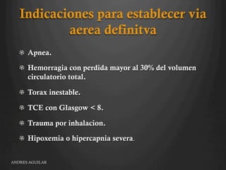 Indicaciones para establecer via
aerea definitva
"   Apnea.
"   Hemorragia con perdida mayor al 30% del volumen
circulatorio total.
" Torax inestable.
"   TCE con Glasgow < 8.
"   Trauma por inhalacion.
"   Hipoxemia o hipercapnia severa.
ANDRES AGUILAR
 