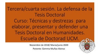 Tercera/cuarta sesión. La defensa de la
Tesis Doctoral
Curso: Técnicas y destrezas para
elaborar, presentar y defender una
Tesis Doctoral en Humanidades.
Escuela de Doctorad UCM.
Noviembre de 2018/ Marzo/junio 2020
Ponente: Gemma Muñoz-Alonso
 