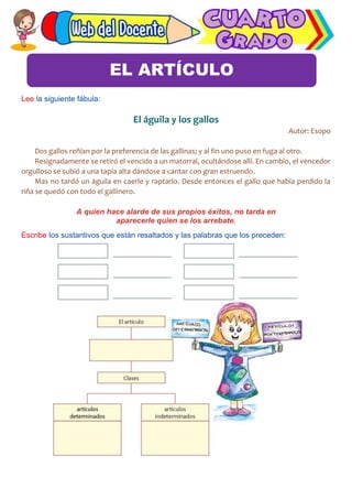 Comunicación
Lee la siguiente fábula:
El águila y los gallos
Autor: Esopo
Dos gallos reñían por la preferencia de las gallinas; y al fin uno puso en fuga al otro.
Resignadamente se retiró el vencido a un matorral, ocultándose allí. En cambio, el vencedor
orgulloso se subió a una tapia alta dándose a cantar con gran estruendo.
Mas no tardó un águila en caerle y raptarlo. Desde entonces el gallo que había perdido la
riña se quedó con todo el gallinero.
A quien hace alarde de sus propios éxitos, no tarda en
aparecerle quien se los arrebate.
Escribe los sustantivos que están resaltados y las palabras que los preceden:
EL ARTÍCULO
 