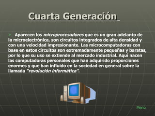 Cuarta Generación   Aparecen los  microprocesadores  que es un gran adelanto de la microelectrónica, son circuitos integrados de alta densidad y con una velocidad impresionante. Las microcomputadoras con base en estos circuitos son extremadamente pequeñas y baratas, por lo que su uso se extiende al mercado industrial. Aquí nacen las computadoras personales que han adquirido proporciones enormes y que han influido en la sociedad en general sobre la llamada  “revolución informática” .   Menú 