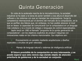 Quinta Generación En vista de la acelerada marcha de la microelectrónica, la sociedad industrial se ha dado a la tarea de poner también a esa altura el desarrollo del software y los sistemas con que se manejan las computadoras. Surge la competencia internacional por el dominio del mercado de la computación, en la que se perfilan dos líderes que, sin embargo, no han podido alcanzar el nivel que se desea: la capacidad de comunicarse con la computadora en un lenguaje más cotidiano y no a través de códigos o lenguajes de control especializados. Japón lanzó en 1983 el llamado “programa de la quinta generación de computadoras”, con los objetivos explícitos de producir máquinas con innovaciones reales en los criterios mencionados. Sus objetivos son:       Procesamiento en paralelo mediante arquitecturas y diseños  especiales y circuitos de gran velocidad.         Manejo de lenguaje natural y sistemas de inteligencia artificial.  El futuro previsible de la computación es muy interesante, y se puede esperar que esta ciencia siga siendo objeto de atención prioritaria de gobiernos y de la sociedad en conjunto.  Menú 