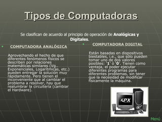 Tipos de Computadoras    COMPUTADORA ANALÓGICA Aprovechando el hecho de que diferentes fenómenos físicos se describen por relaciones matemáticas similares (Vg.. Exponenciales, Logarítmicas, etc.) pueden entregar la solución muy rápidamente. Pero tienen el inconveniente que al cambiar el problema a resolver, hay que realumbrar la circuitería (cambiar el Hardware).         COMPUTADORA DIGITAL Están basadas en dispositivos biestables, i.e., que sólo pueden tomar uno de dos valores posibles: ‘ 1 ’ ó ‘ 0 ’. Tienen como ventaja, el poder ejecutar diferentes programas para diferentes problemas, sin tener que la necesidad de modificar físicamente la máquina.   Se clasifican de acuerdo al principio de operación de  Analógicas y Digitales .        Menú 