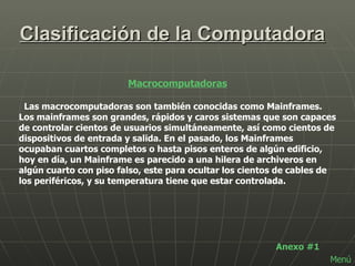 Clasificación de la Computadora Macrocomputadoras Las macrocomputadoras son también conocidas como Mainframes. Los mainframes son grandes, rápidos y caros sistemas que son capaces de controlar cientos de usuarios simultáneamente, así como cientos de dispositivos de entrada y salida. En el pasado, los Mainframes ocupaban cuartos completos o hasta pisos enteros de algún edificio, hoy en día, un Mainframe es parecido a una hilera de archiveros en algún cuarto con piso falso, este para ocultar los cientos de cables de los periféricos, y su temperatura tiene que estar controlada.  Anexo #1 Menú 