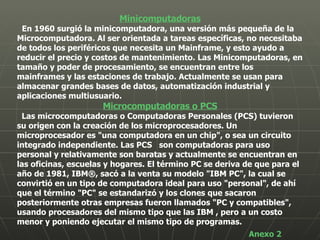 Minicomputadoras En 1960 surgió la minicomputadora, una versión más pequeña de la Microcomputadora. Al ser orientada a tareas específicas, no necesitaba de todos los periféricos que necesita un Mainframe, y esto ayudo a reducir el precio y costos de mantenimiento. Las Minicomputadoras, en tamaño y poder de procesamiento, se encuentran entre los mainframes y las estaciones de trabajo. Actualmente se usan para almacenar grandes bases de datos, automatización industrial y aplicaciones multiusuario.  Microcomputadoras o PCS Las microcomputadoras o Computadoras Personales (PCS) tuvieron su origen con la creación de los microprocesadores. Un microprocesador es "una computadora en un chip", o sea un circuito integrado independiente. Las PCS  son computadoras para uso personal y relativamente son baratas y actualmente se encuentran en las oficinas, escuelas y hogares. El término PC se deriva de que para el año de 1981, IBM®, sacó a la venta su modelo "IBM PC", la cual se convirtió en un tipo de computadora ideal para uso "personal", de ahí que el término "PC" se estandarizó y los clones que sacaron posteriormente otras empresas fueron llamados "PC y compatibles", usando procesadores del mismo tipo que las IBM , pero a un costo menor y poniendo ejecutar el mismo tipo de programas.  Anexo 2 