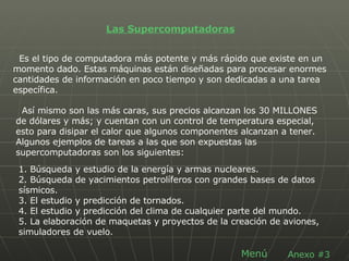 Las Supercomputadoras Es el tipo de computadora más potente y más rápido que existe en un momento dado. Estas máquinas están diseñadas para procesar enormes cantidades de información en poco tiempo y son dedicadas a una tarea específica. Así mismo son las más caras, sus precios alcanzan los 30 MILLONES de dólares y más; y cuentan con un control de temperatura especial, esto para disipar el calor que algunos componentes alcanzan a tener. Algunos ejemplos de tareas a las que son expuestas las supercomputadoras son los siguientes: 1. Búsqueda y estudio de la energía y armas nucleares.  2. Búsqueda de yacimientos petrolíferos con grandes bases de datos sísmicos.  3. El estudio y predicción de tornados.  4. El estudio y predicción del clima de cualquier parte del mundo.  5. La elaboración de maquetas y proyectos de la creación de aviones, simuladores de vuelo.  Anexo #3 Menú 