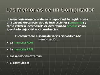 Las Memorias de un Computador La memorización consiste en la capacidad de registrar sea una cadena de caracteres o de instrucciones ( programa ) y tanto volver a incorporarlo en determinado  proceso  como ejecutarlo bajo ciertas circunstancias. El computador dispone de varios dispositivos de memorización: La  memoria ROM   La  memoria RAM   Las memorias externas.  El acumulador  