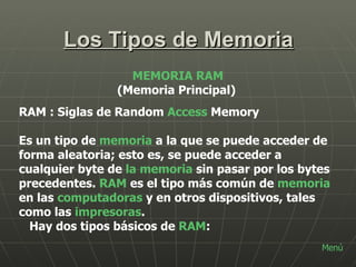 Los Tipos de Memoria MEMORIA RAM (Memoria Principal) RAM : Siglas de Random  Access  Memory Es un tipo de  memoria  a la que se puede acceder de forma aleatoria; esto es, se puede acceder a cualquier byte de  la memoria  sin pasar por los bytes precedentes.  RAM  es el tipo más común de  memoria  en las  computadoras  y en otros dispositivos, tales como las  impresoras . Hay dos tipos básicos de  RAM : Menú 