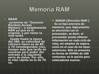 Memoria RAM DRAM acrónimo de "Dynamic Random Access Memory", o simplemente RAM ya que es la original, y por tanto la más lenta.  Usada hasta la época del 386, su velocidad de refresco típica es de 80 ó 70 nanosegundos (ns), tiempo éste que tarda en vaciarse para poder dar entrada a la siguiente serie de datos. Por ello, la más rápida es la de 70 ns.  SDRAM (Sincronic-RAM ) Es un tipo síncrono de memoria, que, lógicamente, se sincroniza con el procesador, es decir, el procesador puede obtener información en cada ciclo de reloj, sin estados de espera, como en el caso de los tipos anteriores. Sólo se presenta en forma de DIMMs de 168 contactos; es la opción para ordenadores nuevos.   
