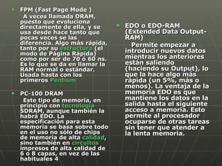 EDO o EDO-RAM  (Extended Data Output-RAM)  Permite empezar a introducir nuevos datos mientras los anteriores están saliendo (haciendo su Output), lo que la hace algo más rápida (un 5%, más o menos). La ventaja de la memoria EDO es que mantiene los datos en la salida hasta el siguiente acceso a memoria. Esto permite al procesador ocuparse de otras tareas sin tener que atender a la lenta memoria.  FPM (Fast Page Mode ) A veces llamada DRAM, puesto que evoluciona directamente de ella, y se usa desde hace tanto que pocas veces se las diferencia. Algo más rápida, tanto por su  estructura  (el modo de Página Rápida) como por ser de 70 ó 60 ns. Es lo que se da en llamar la RAM normal o estándar. Usada hasta con los primeros  Pentium   PC-100 DRAM  Este tipo de memoria, en principio con  tecnología  SDRAM, aunque también la habrá EDO. La especificación para esta memoria se basa sobre todo en el uso no sólo de chips de memoria de alta  calidad , sino también en  circuitos  impresos de alta calidad de 6 o 8 capas, en vez de las habituales 4 