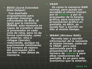 BEDO (burst Extended Data Output)  Fue diseñada originalmente para soportar mayores velocidades de BUS. Al igual que la memoria SDRAM, esta memoria es capaz de transferir datos al procesador en cada ciclo de reloj, pero no de forma continuada, como la anterior, sino a ráfagas (bursts), reduciendo, aunque no suprimiendo totalmente, los tiempos de espera del procesador para escribir o leer datos de memoria.  VRAM  Es como la memoria RAM normal, pero puede ser accedida al mismo tiempo por el  monitor  y por el procesador de la tarjeta gráfica, para suavizar la presentación gráfica en pantalla, es decir, se puede leer y escribir en ella al mismo tiempo.  WRAM (Window RAM)  Permite leer y escribir información de la memoria al mismo tiempo, como en la VRAM, pero está optimizada para la presentación de un gran número de  colores  y para altas resoluciones de pantalla. Es un poco más económica que la anterior.  Anexo #4 