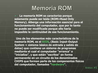Memoria ROM La memoria ROM se caracteriza porque solamente puede ser leída (ROM=Read Only Memory). Alberga una información esencial para el funcionamiento del computador, que por lo tanto no puede ser modificada porque ello haría imposible la continuidad de ese funcionamiento. Uno de los elementos más característicos de la memoria ROM, es el  BIOS , (Basic Input-Output System = sistema básico de entrada y salida de datos) que contiene un sistema de programas mediante el cual el computador "arranca" o "inicializa", y que están "escritos" en forma permanente en un circuito de los denominados CHIPS que forman parte de los componentes físicos del computador, llamados " hardware ". Anexo #5 