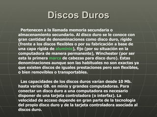Discos Duros Pertenecen a la llamada memoria secundaria o almacenamiento secundario. Al disco duro se le conoce con gran cantidad de denominaciones como disco duro, rígido (frente a los discos flexibles o por su fabricación a base de una capa rígida de  aluminio ), fijo (por su situación en la computadora de manera permanente), Winchester (por ser esta la primera  marca  de cabezas para disco duro). Estas denominaciones aunque son las habituales no son exactas ya que existen discos de iguales prestaciones pero son flexibles, o bien removibles o transportables. Las capacidades de los discos duros varían desde 10 Mb. hasta varios GB. en minis y grandes computadoras. Para conectar un disco duro a una computadora es necesario disponer de una tarjeta controladora (o interfaz). La velocidad de acceso depende en gran parte de la tecnología del propio disco duro y de la tarjeta controladora asociada al discos duro. 