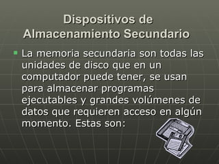 Dispositivos de Almacenamiento Secundario   La memoria secundaria son todas las unidades de disco que en un computador puede tener, se usan para almacenar programas ejecutables y grandes volúmenes de datos que requieren acceso en algún momento. Estas son: 