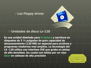 Los Floppy drives Unidades de disco Ls-120   Es una unidad diseñada para  la lectura  y escritura en disquetes de 3 ½ pulgadas de gran capacidad de almacenamiento (120 MB) en especial para archivos y programas modernos mas amplios. La tecnología del LS -120 utiliza una interfase IDE que graba en pistas de alta densidad, las cuales son leídas por un rayo  láser  en cabezas de alta precisión  