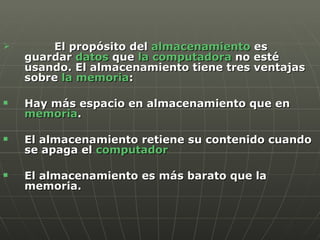 El propósito del  almacenamiento  es guardar  datos  que  la computadora  no esté usando. El almacenamiento tiene tres ventajas sobre  la memoria : Hay más espacio en almacenamiento que en  memoria .  El almacenamiento retiene su contenido cuando se apaga el  computador El almacenamiento es más barato que la memoria.  